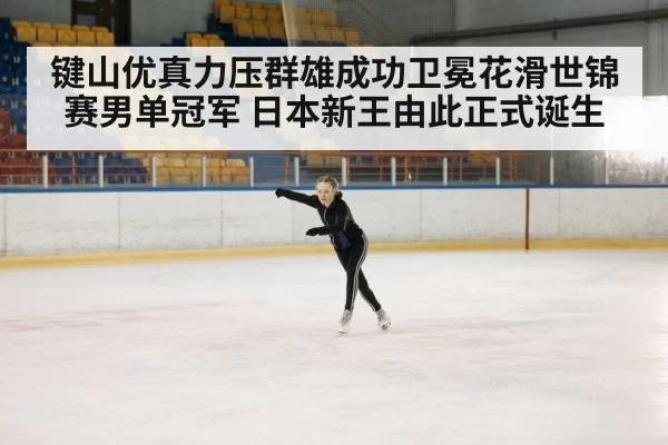 键山优真力压群雄成功卫冕花滑世锦赛男单冠军 日本新王由此正式诞生