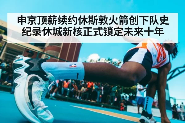 申京顶薪续约休斯敦火箭创下队史纪录休城新核正式锁定未来十年
