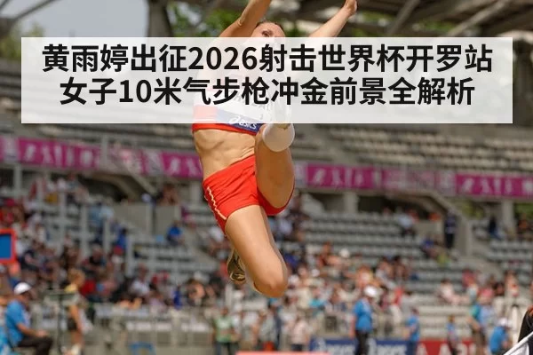 黄雨婷出征2026射击世界杯开罗站 女子10米气步枪冲金前景全解析
